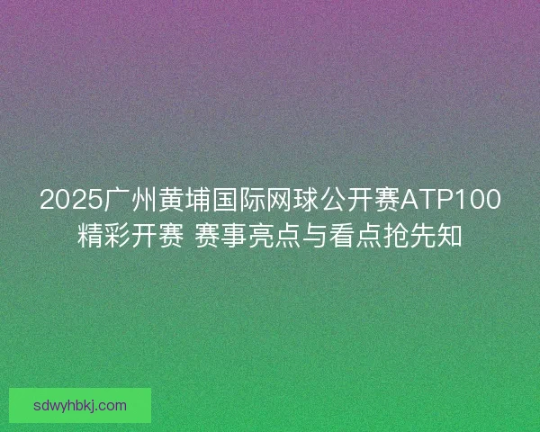 2025广州黄埔国际网球公开赛ATP100精彩开赛 赛事亮点与看点抢先知