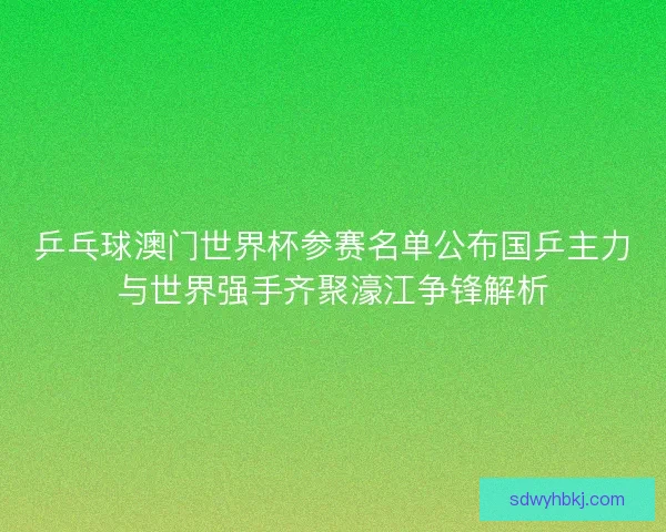乒乓球澳门世界杯参赛名单公布国乒主力与世界强手齐聚濠江争锋解析