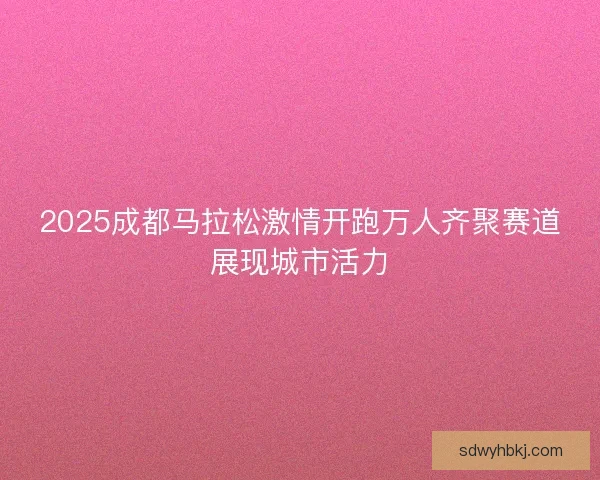 2025成都马拉松激情开跑万人齐聚赛道展现城市活力 2025成都马拉松激情开跑万人齐聚赛道展现城市活力