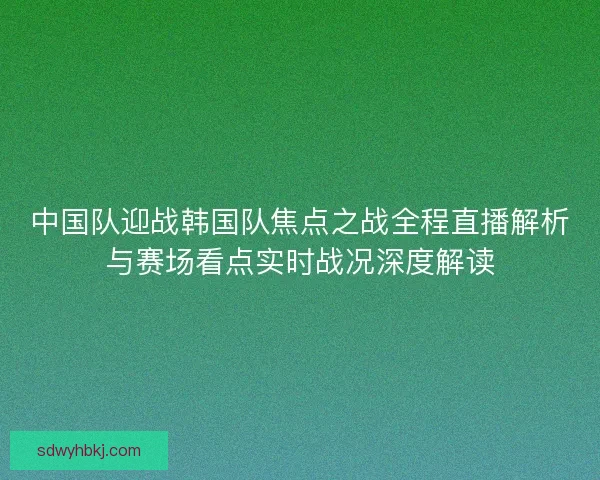 中国队迎战韩国队焦点之战全程直播解析与赛场看点实时战况深度解读 中国队迎战韩国队焦点之战全程直播解析与赛场看点实时战况深度解读