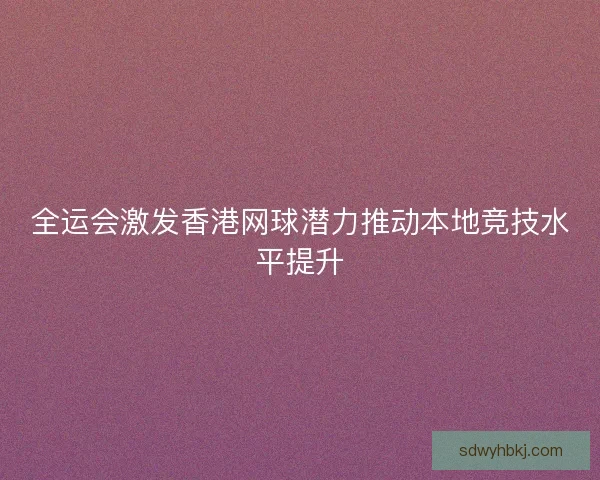 全运会激发香港网球潜力推动本地竞技水平提升 全运会激发香港网球潜力推动本地竞技水平提升