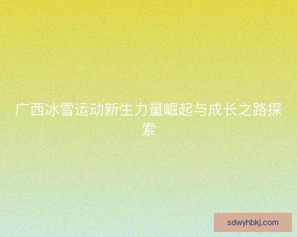 广西冰雪运动新生力量崛起与成长之路探索