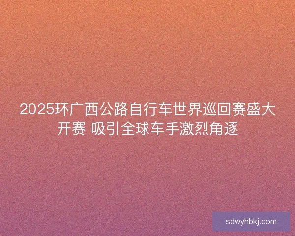 2025环广西公路自行车世界巡回赛盛大开赛 吸引全球车手激烈角逐