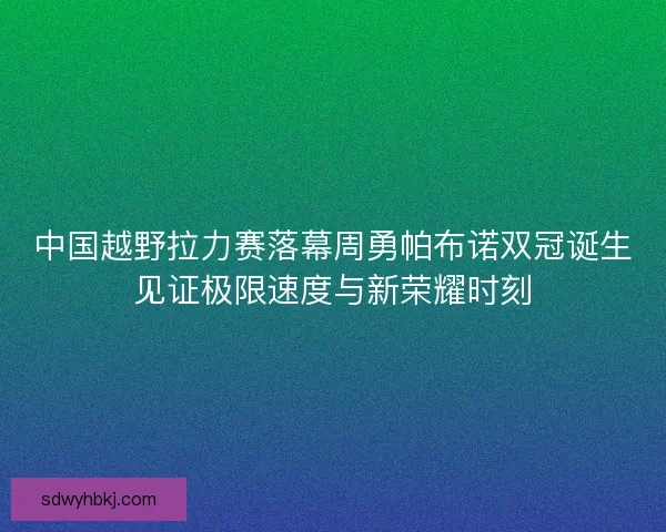中国越野拉力赛落幕周勇帕布诺双冠诞生见证极限速度与新荣耀时刻