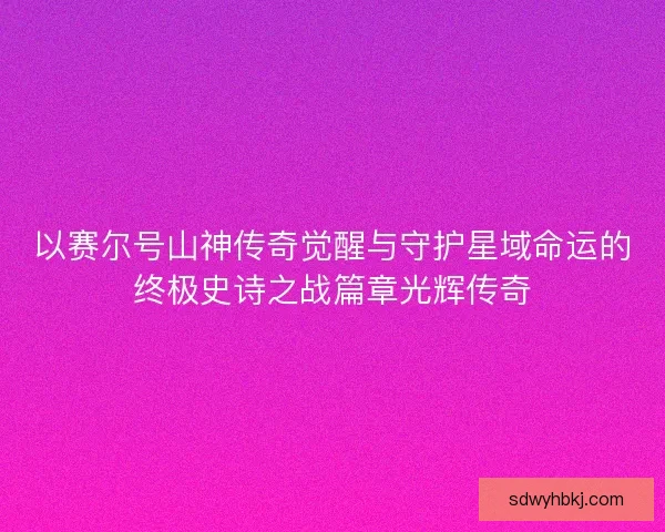 以赛尔号山神传奇觉醒与守护星域命运的终极史诗之战篇章光辉传奇