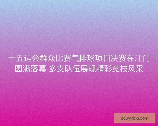 十五运会群众比赛气排球项目决赛在江门圆满落幕 多支队伍展现精彩竞技风采