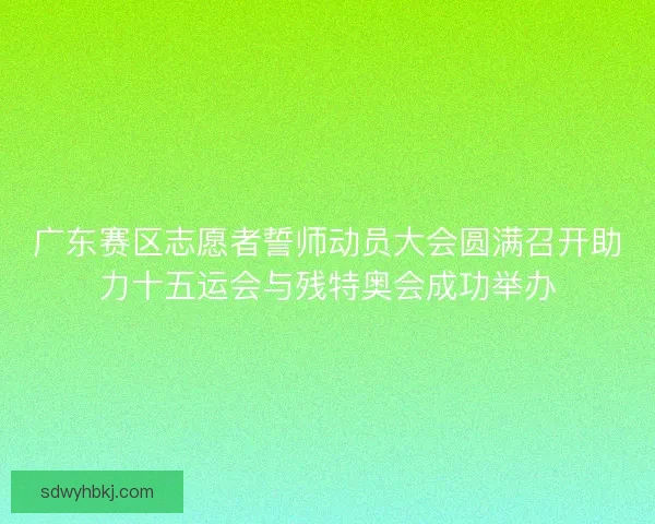 广东赛区志愿者誓师动员大会圆满召开助力十五运会与残特奥会成功举办