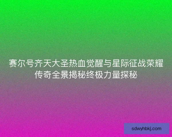 赛尔号齐天大圣热血觉醒与星际征战荣耀传奇全景揭秘终极力量探秘