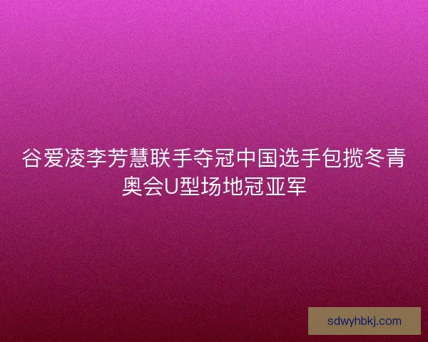 谷爱凌李芳慧联手夺冠中国选手包揽冬青奥会U型场地冠亚军