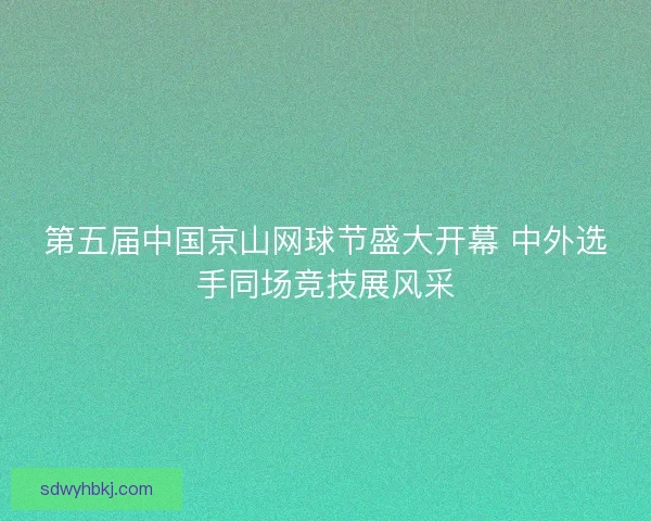 第五届中国京山网球节盛大开幕 中外选手同场竞技展风采 第五届中国京山网球节盛大开幕 中外选手同场竞技展风采