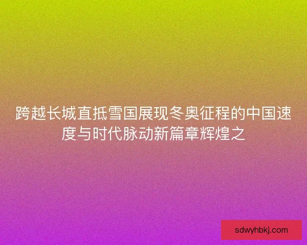 跨越长城直抵雪国展现冬奥征程的中国速度与时代脉动新篇章辉煌之