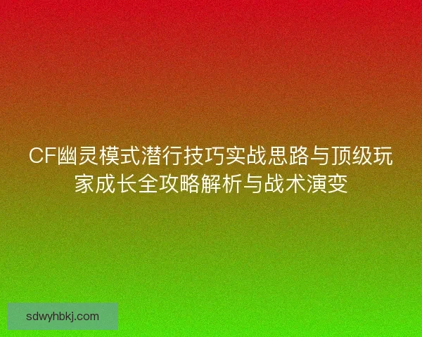 CF幽灵模式潜行技巧实战思路与顶级玩家成长全攻略解析与战术演变 CF幽灵模式潜行技巧实战思路与顶级玩家成长全攻略解析与战术演变