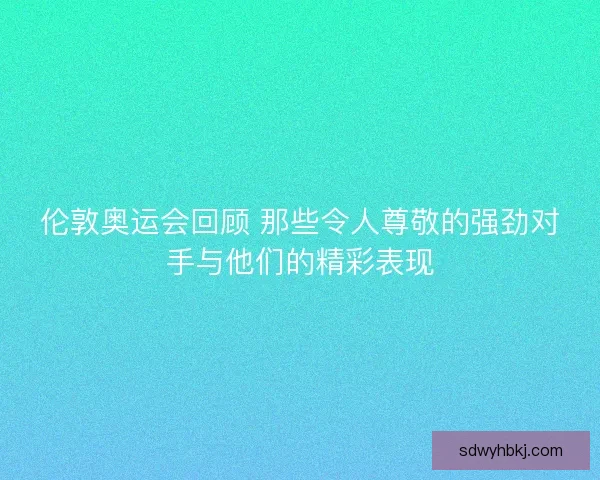 伦敦奥运会回顾 那些令人尊敬的强劲对手与他们的精彩表现 伦敦奥运会回顾 那些令人尊敬的强劲对手与他们的精彩表现