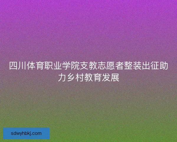 四川体育职业学院支教志愿者整装出征助力乡村教育发展 四川体育职业学院支教志愿者整装出征助力乡村教育发展