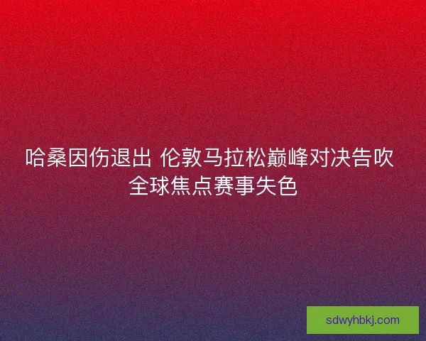 哈桑因伤退出 伦敦马拉松巅峰对决告吹 全球焦点赛事失色