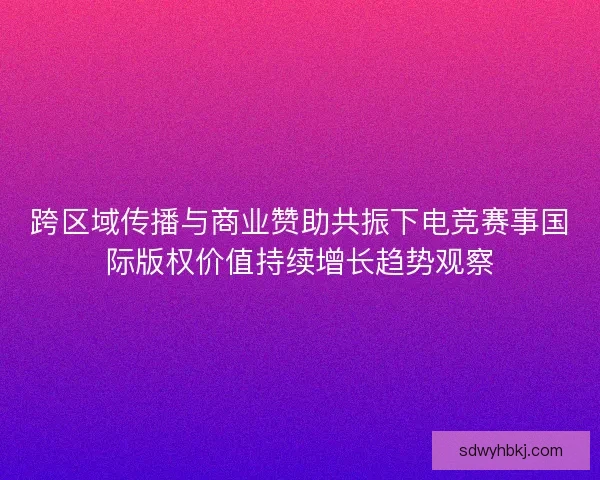 跨区域传播与商业赞助共振下电竞赛事国际版权价值持续增长趋势观察