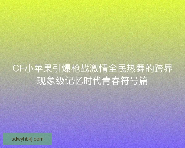 CF小苹果引爆枪战激情全民热舞的跨界现象级记忆时代青春符号篇