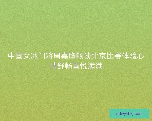中国女冰门将周嘉鹰畅谈北京比赛体验心情舒畅喜悦满满
