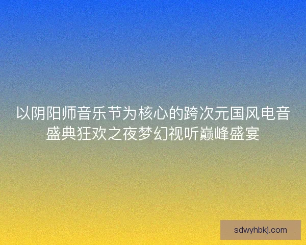 以阴阳师音乐节为核心的跨次元国风电音盛典狂欢之夜梦幻视听巅峰盛宴