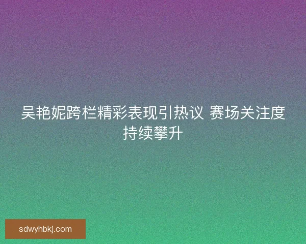 吴艳妮跨栏精彩表现引热议 赛场关注度持续攀升 吴艳妮跨栏精彩表现引热议 赛场关注度持续攀升