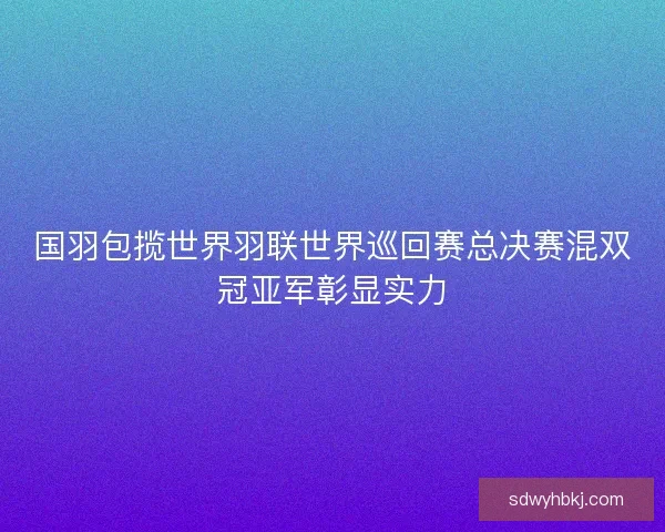 国羽包揽世界羽联世界巡回赛总决赛混双冠亚军彰显实力
